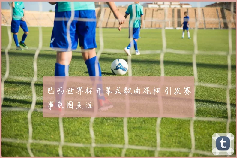 巴西世界杯开幕式歌曲亮相 引发赛事氛围关注