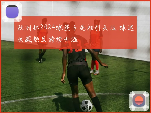 欧洲杯2024球星卡亮相引关注 球迷收藏热度持续升温
