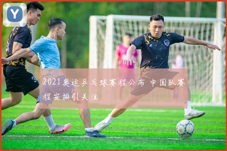 2021奥运乒乓球赛程公布 中国队赛程安排引关注