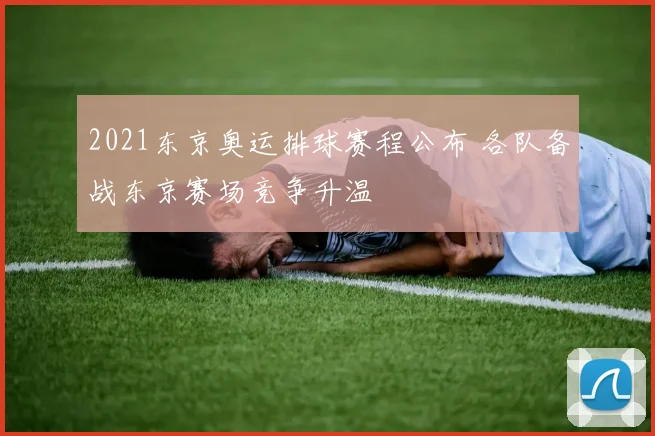 2021东京奥运排球赛程公布 各队备战东京赛场竞争升温
