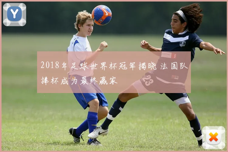 2018年足球世界杯冠军揭晓 法国队捧杯成为最终赢家